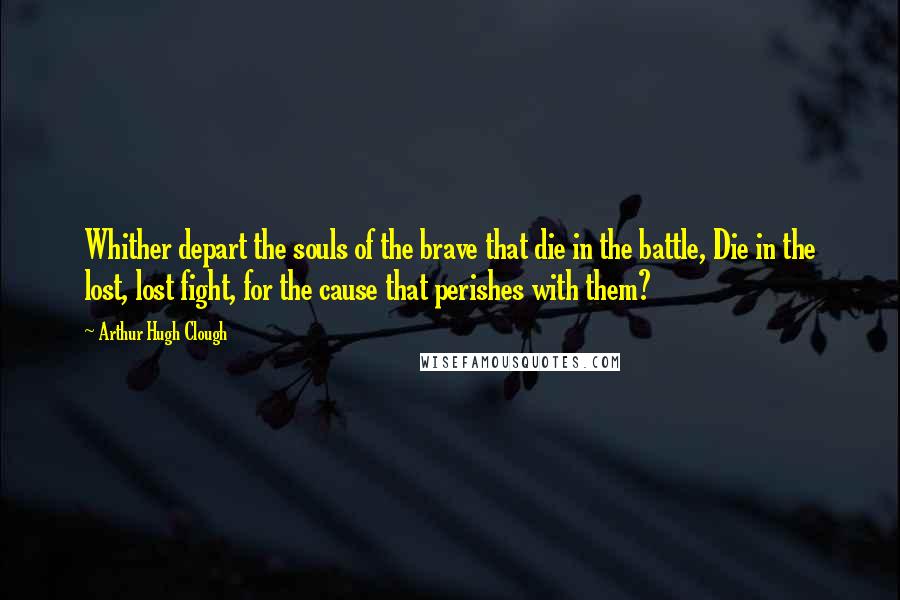 Arthur Hugh Clough Quotes: Whither depart the souls of the brave that die in the battle, Die in the lost, lost fight, for the cause that perishes with them?