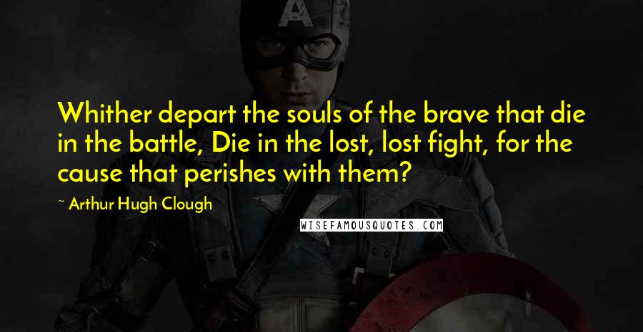 Arthur Hugh Clough Quotes: Whither depart the souls of the brave that die in the battle, Die in the lost, lost fight, for the cause that perishes with them?