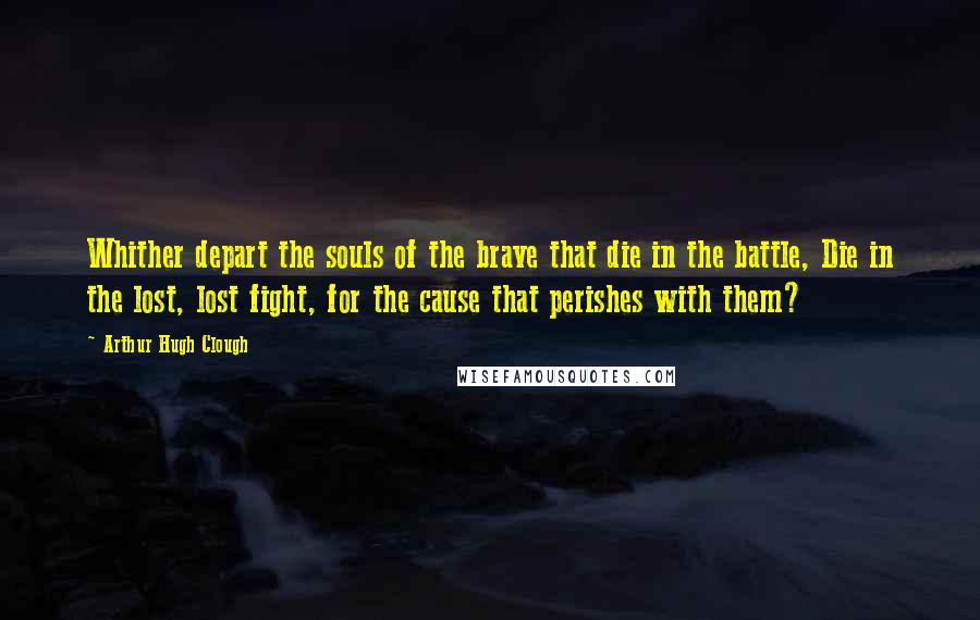 Arthur Hugh Clough Quotes: Whither depart the souls of the brave that die in the battle, Die in the lost, lost fight, for the cause that perishes with them?