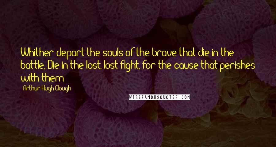 Arthur Hugh Clough Quotes: Whither depart the souls of the brave that die in the battle, Die in the lost, lost fight, for the cause that perishes with them?