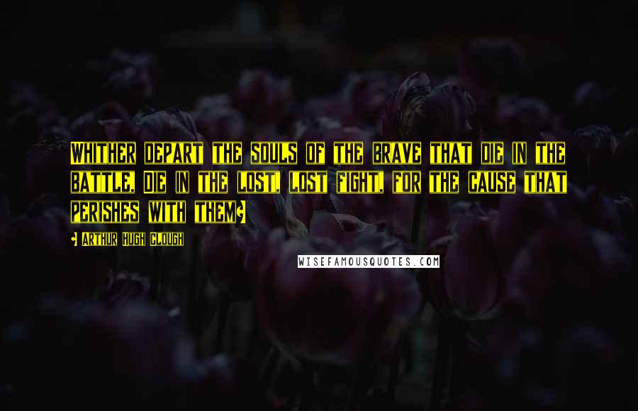 Arthur Hugh Clough Quotes: Whither depart the souls of the brave that die in the battle, Die in the lost, lost fight, for the cause that perishes with them?