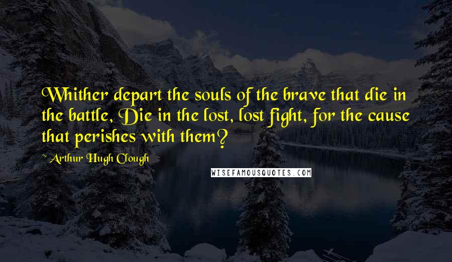 Arthur Hugh Clough Quotes: Whither depart the souls of the brave that die in the battle, Die in the lost, lost fight, for the cause that perishes with them?