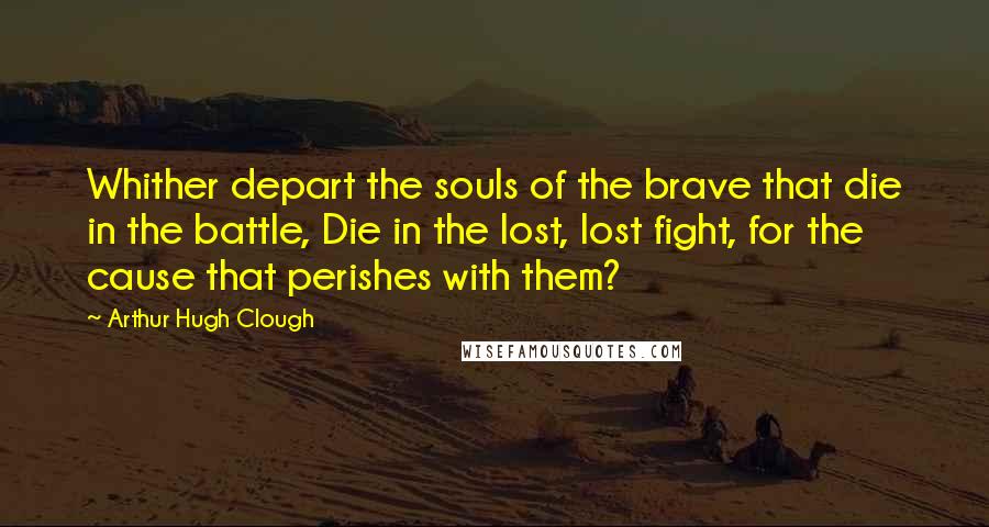 Arthur Hugh Clough Quotes: Whither depart the souls of the brave that die in the battle, Die in the lost, lost fight, for the cause that perishes with them?