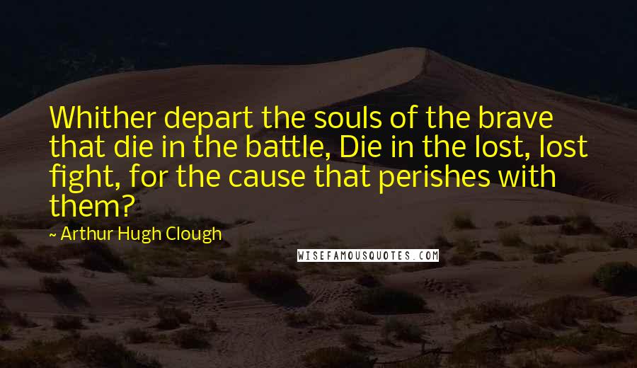 Arthur Hugh Clough Quotes: Whither depart the souls of the brave that die in the battle, Die in the lost, lost fight, for the cause that perishes with them?