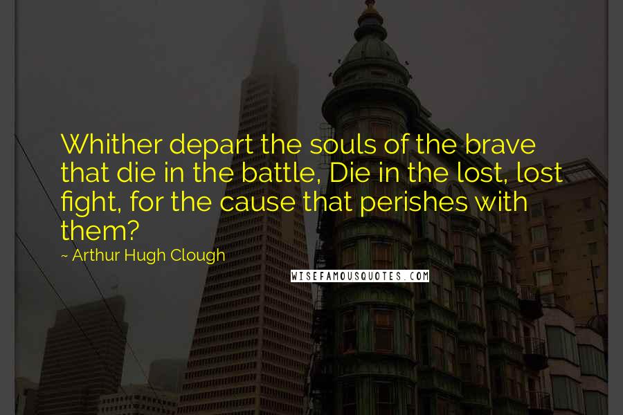 Arthur Hugh Clough Quotes: Whither depart the souls of the brave that die in the battle, Die in the lost, lost fight, for the cause that perishes with them?