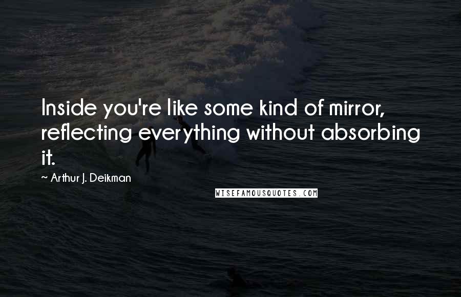 Arthur J. Deikman Quotes: Inside you're like some kind of mirror, reflecting everything without absorbing it.