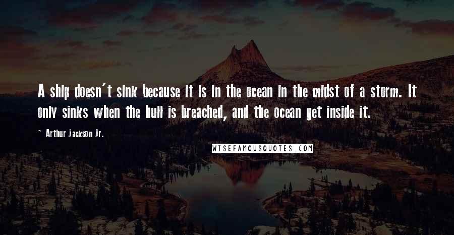 Arthur Jackson Jr. Quotes: A ship doesn't sink because it is in the ocean in the midst of a storm. It only sinks when the hull is breached, and the ocean get inside it.