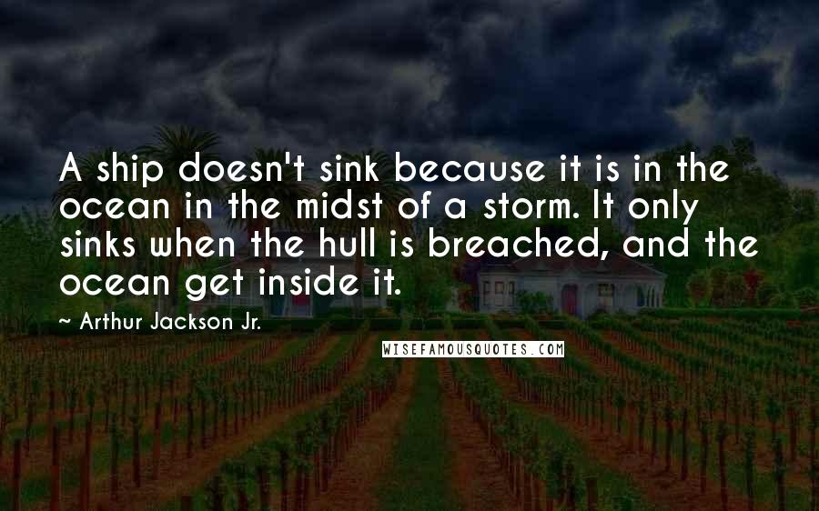 Arthur Jackson Jr. Quotes: A ship doesn't sink because it is in the ocean in the midst of a storm. It only sinks when the hull is breached, and the ocean get inside it.