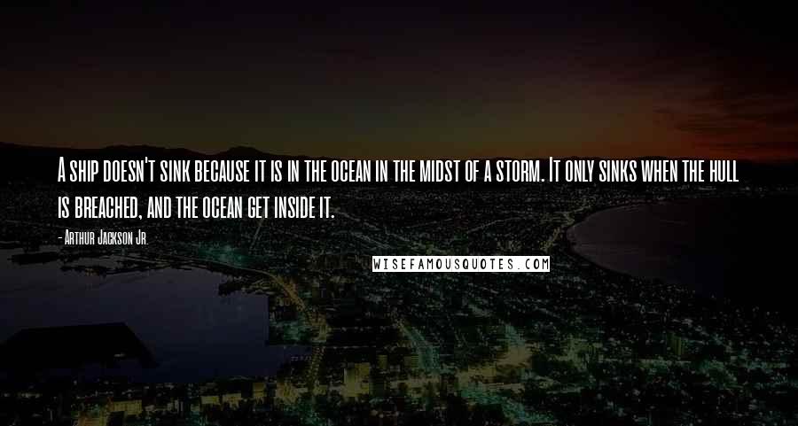 Arthur Jackson Jr. Quotes: A ship doesn't sink because it is in the ocean in the midst of a storm. It only sinks when the hull is breached, and the ocean get inside it.