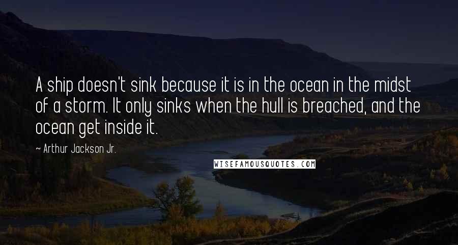 Arthur Jackson Jr. Quotes: A ship doesn't sink because it is in the ocean in the midst of a storm. It only sinks when the hull is breached, and the ocean get inside it.