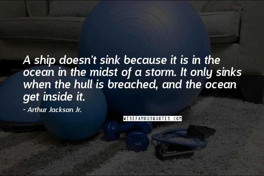 Arthur Jackson Jr. Quotes: A ship doesn't sink because it is in the ocean in the midst of a storm. It only sinks when the hull is breached, and the ocean get inside it.