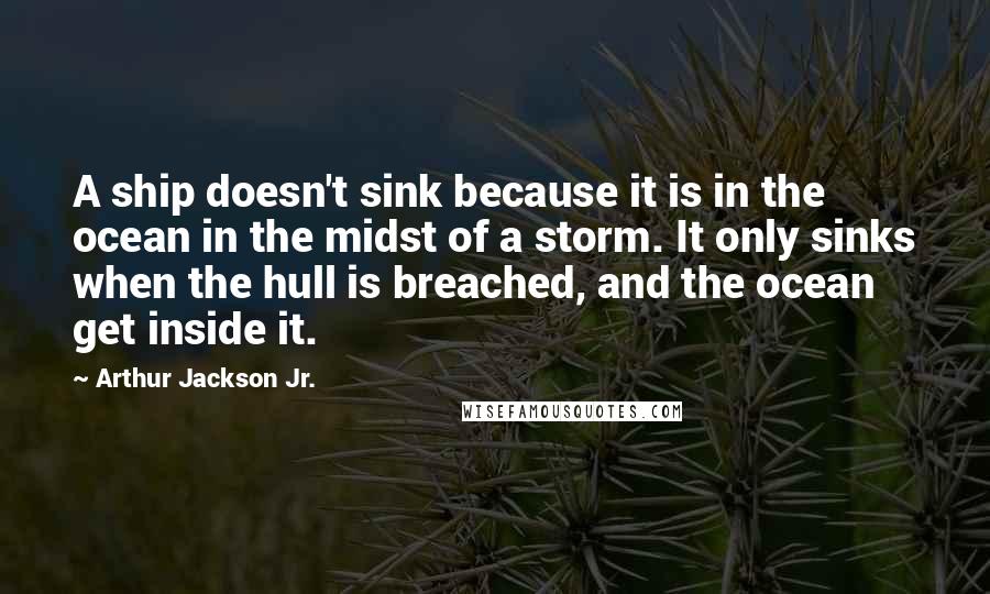 Arthur Jackson Jr. Quotes: A ship doesn't sink because it is in the ocean in the midst of a storm. It only sinks when the hull is breached, and the ocean get inside it.