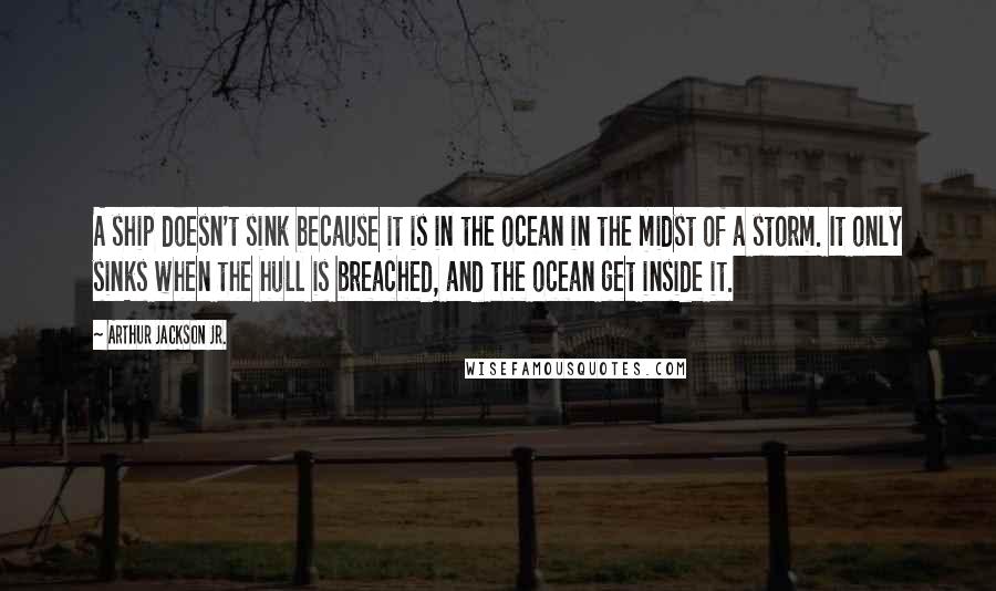 Arthur Jackson Jr. Quotes: A ship doesn't sink because it is in the ocean in the midst of a storm. It only sinks when the hull is breached, and the ocean get inside it.