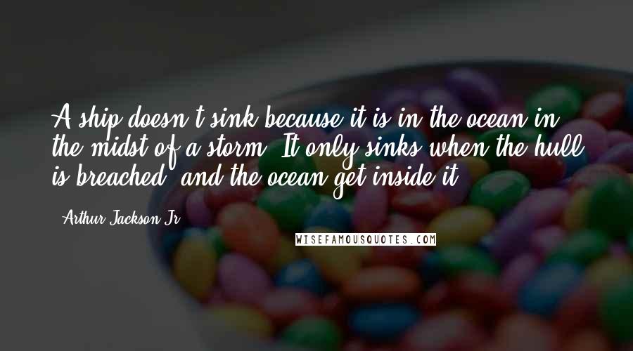 Arthur Jackson Jr. Quotes: A ship doesn't sink because it is in the ocean in the midst of a storm. It only sinks when the hull is breached, and the ocean get inside it.