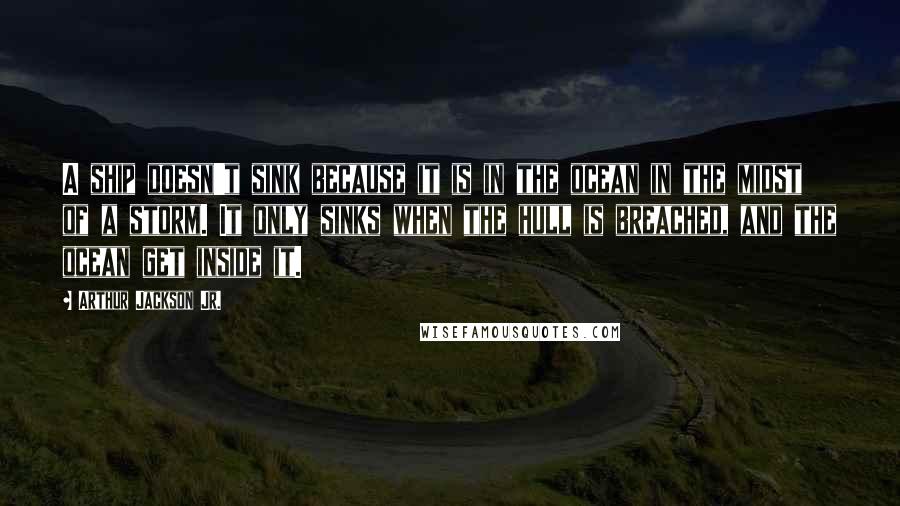 Arthur Jackson Jr. Quotes: A ship doesn't sink because it is in the ocean in the midst of a storm. It only sinks when the hull is breached, and the ocean get inside it.