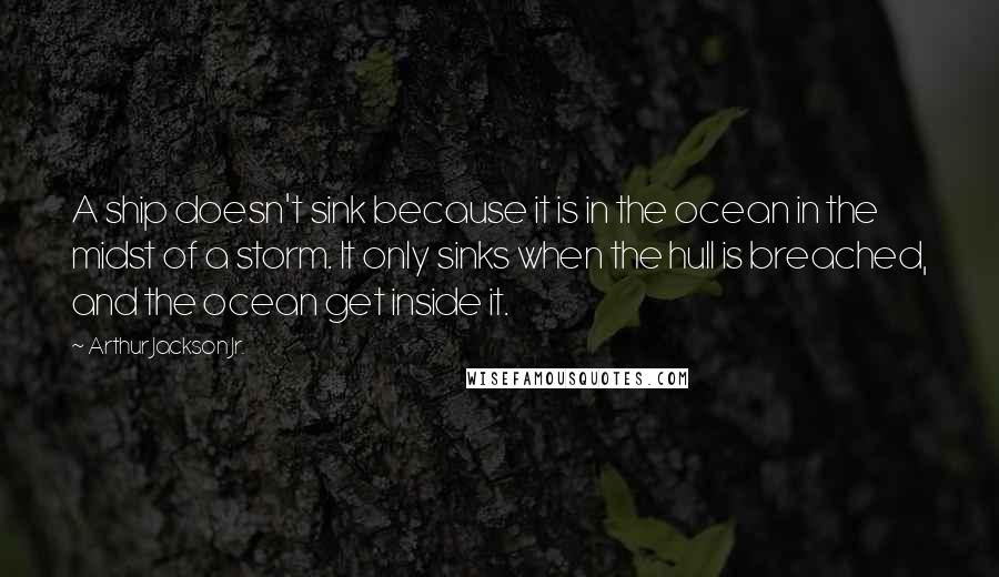 Arthur Jackson Jr. Quotes: A ship doesn't sink because it is in the ocean in the midst of a storm. It only sinks when the hull is breached, and the ocean get inside it.