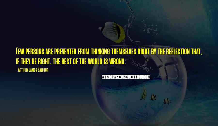 Arthur James Balfour Quotes: Few persons are prevented from thinking themselves right by the reflection that, if they be right, the rest of the world is wrong.