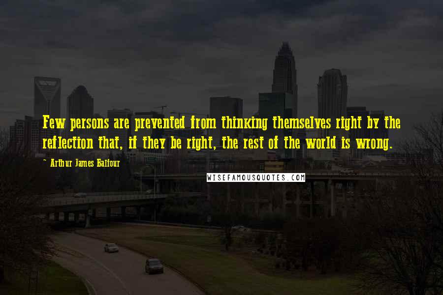 Arthur James Balfour Quotes: Few persons are prevented from thinking themselves right by the reflection that, if they be right, the rest of the world is wrong.