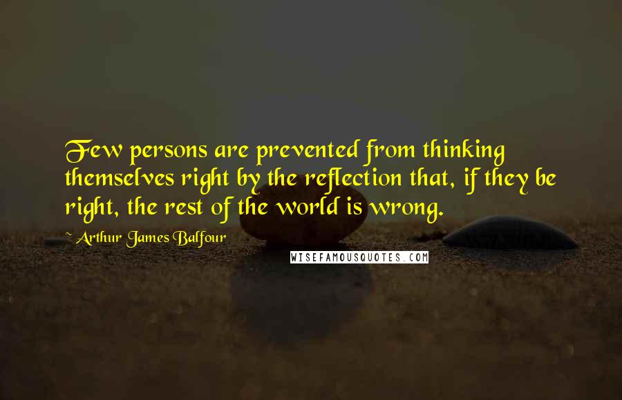 Arthur James Balfour Quotes: Few persons are prevented from thinking themselves right by the reflection that, if they be right, the rest of the world is wrong.