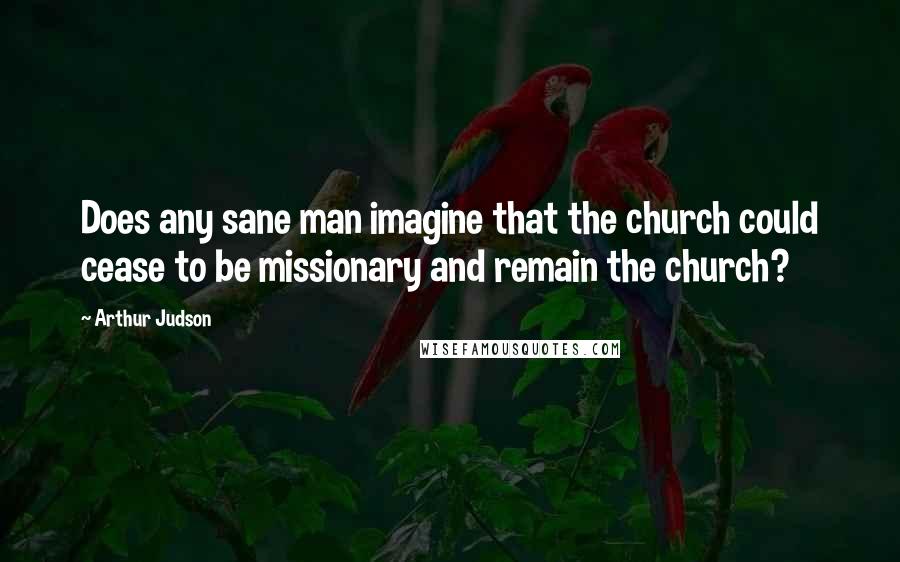 Arthur Judson Quotes: Does any sane man imagine that the church could cease to be missionary and remain the church?