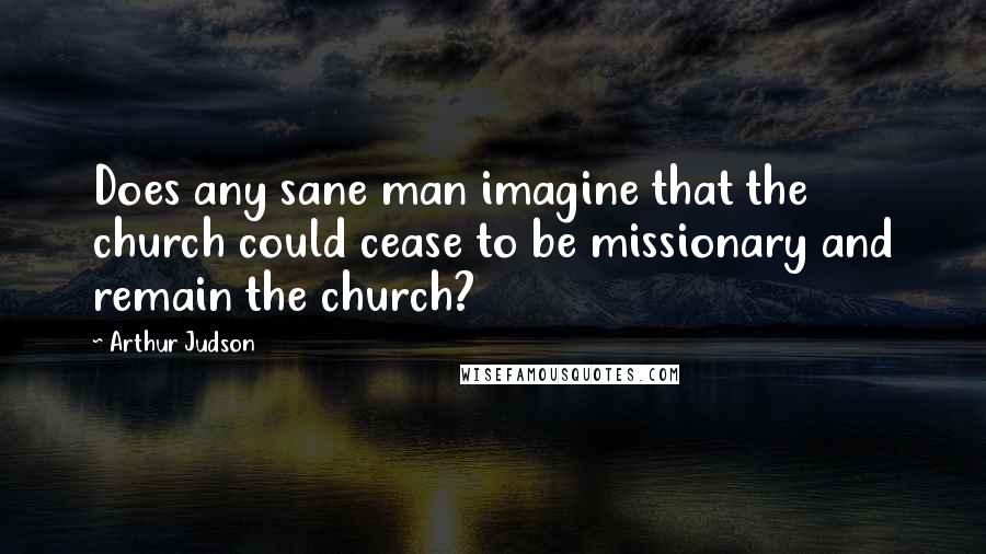 Arthur Judson Quotes: Does any sane man imagine that the church could cease to be missionary and remain the church?