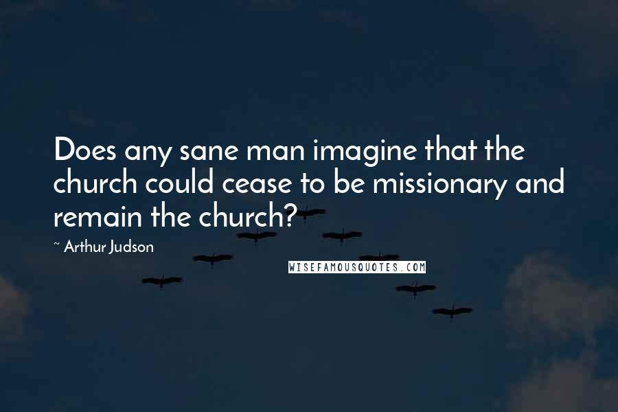 Arthur Judson Quotes: Does any sane man imagine that the church could cease to be missionary and remain the church?