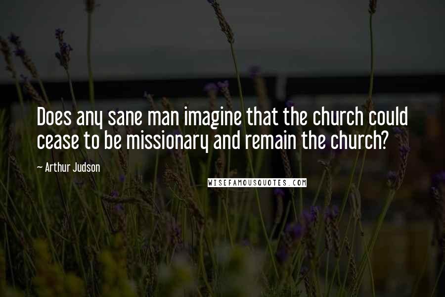 Arthur Judson Quotes: Does any sane man imagine that the church could cease to be missionary and remain the church?