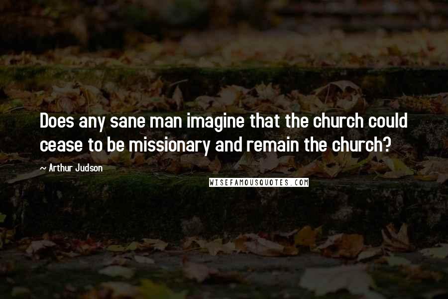 Arthur Judson Quotes: Does any sane man imagine that the church could cease to be missionary and remain the church?