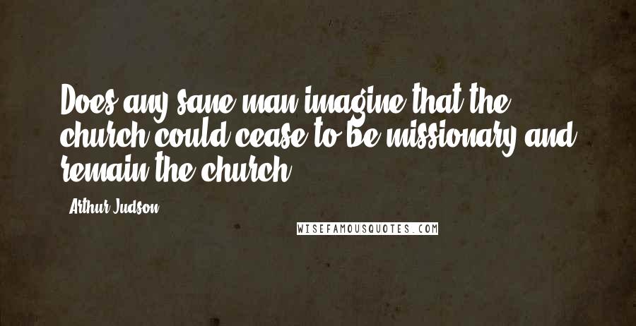 Arthur Judson Quotes: Does any sane man imagine that the church could cease to be missionary and remain the church?