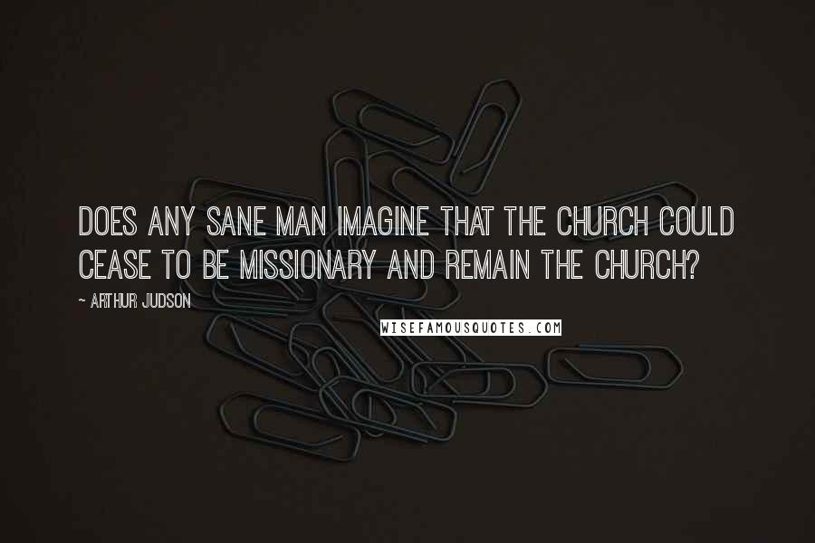 Arthur Judson Quotes: Does any sane man imagine that the church could cease to be missionary and remain the church?