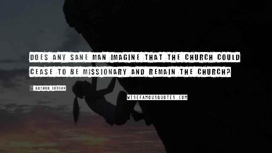 Arthur Judson Quotes: Does any sane man imagine that the church could cease to be missionary and remain the church?