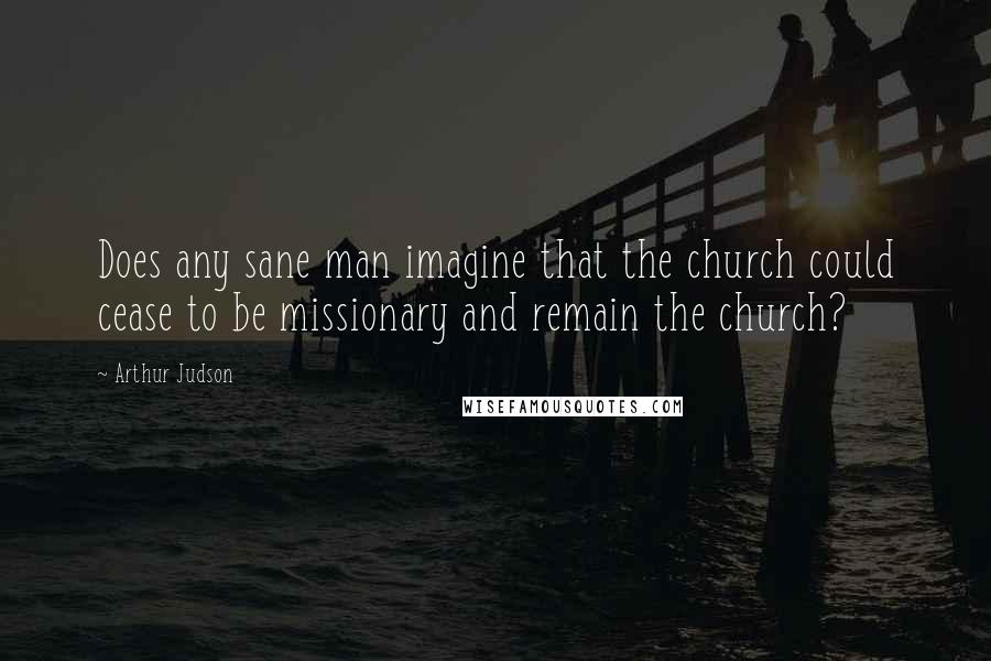 Arthur Judson Quotes: Does any sane man imagine that the church could cease to be missionary and remain the church?