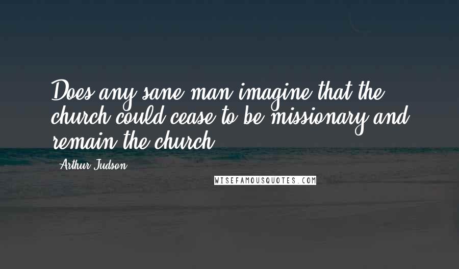 Arthur Judson Quotes: Does any sane man imagine that the church could cease to be missionary and remain the church?