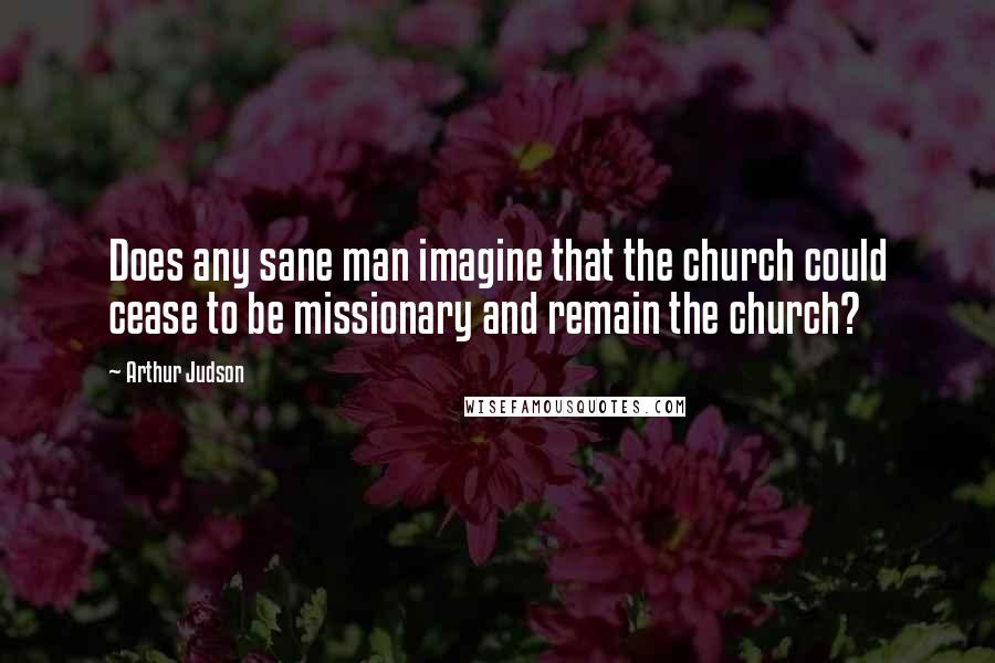 Arthur Judson Quotes: Does any sane man imagine that the church could cease to be missionary and remain the church?