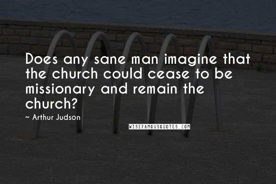 Arthur Judson Quotes: Does any sane man imagine that the church could cease to be missionary and remain the church?