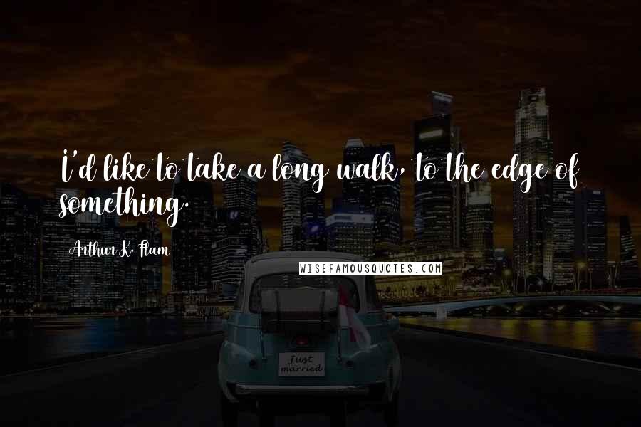 Arthur K. Flam Quotes: I'd like to take a long walk, to the edge of something.