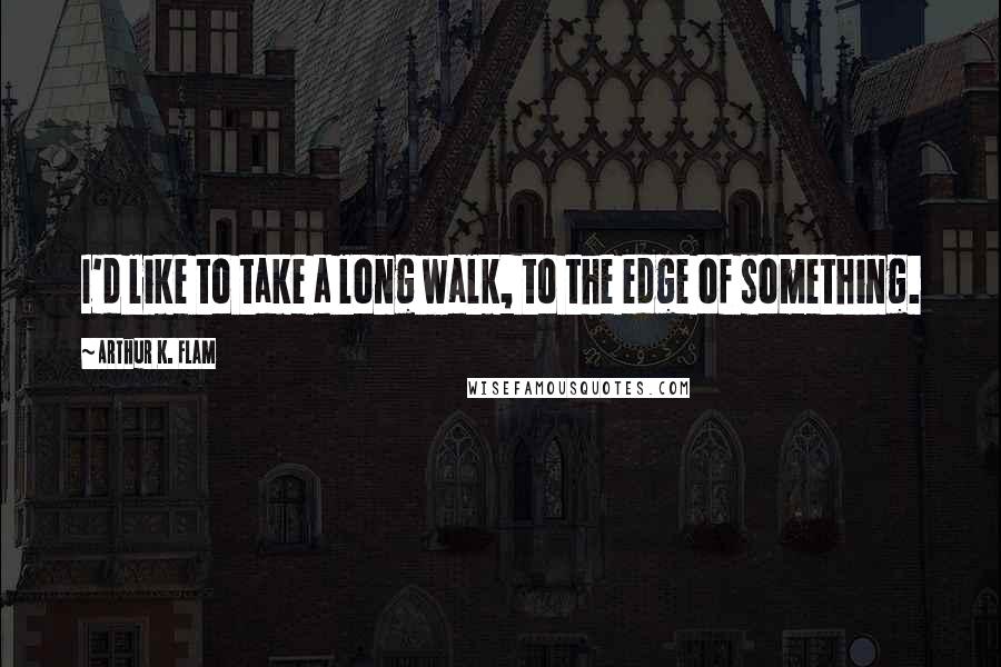 Arthur K. Flam Quotes: I'd like to take a long walk, to the edge of something.