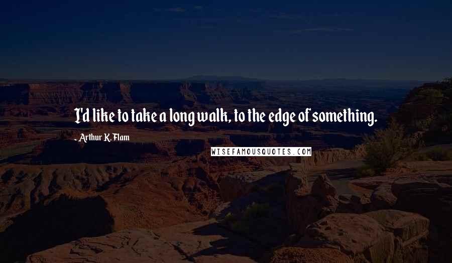 Arthur K. Flam Quotes: I'd like to take a long walk, to the edge of something.
