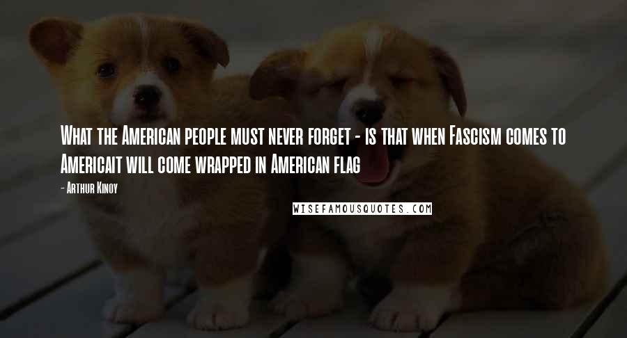 Arthur Kinoy Quotes: What the American people must never forget - is that when Fascism comes to Americait will come wrapped in American flag