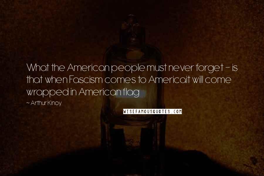 Arthur Kinoy Quotes: What the American people must never forget - is that when Fascism comes to Americait will come wrapped in American flag