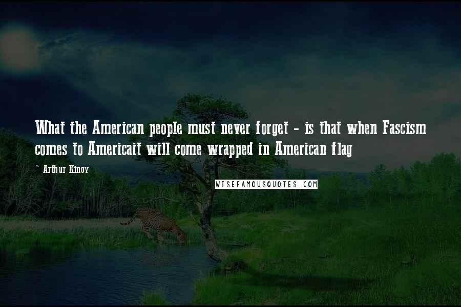 Arthur Kinoy Quotes: What the American people must never forget - is that when Fascism comes to Americait will come wrapped in American flag