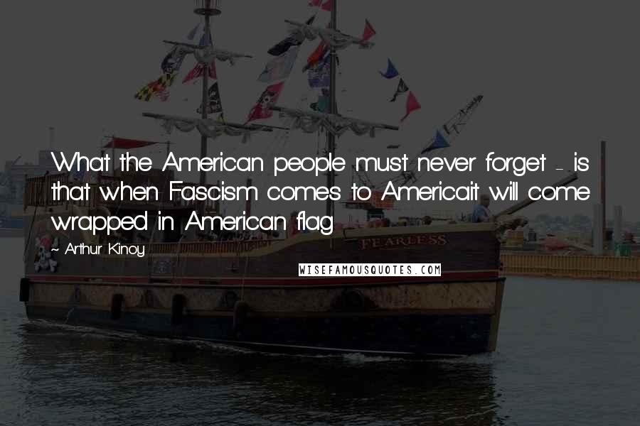 Arthur Kinoy Quotes: What the American people must never forget - is that when Fascism comes to Americait will come wrapped in American flag