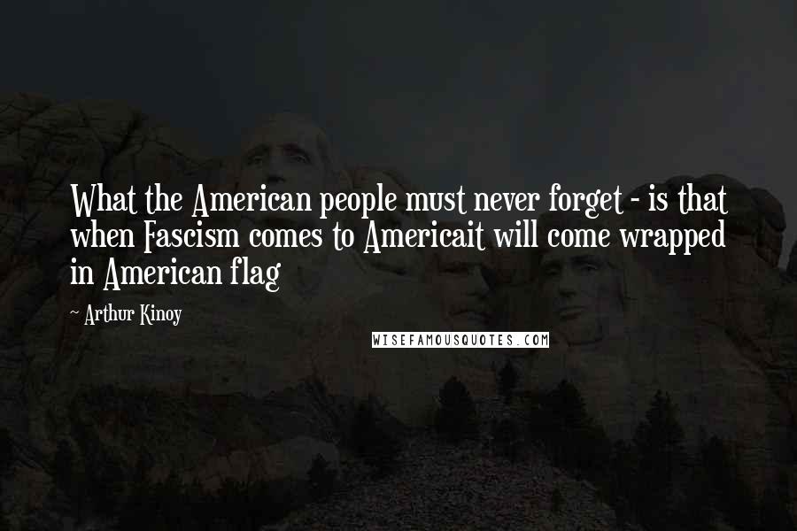 Arthur Kinoy Quotes: What the American people must never forget - is that when Fascism comes to Americait will come wrapped in American flag