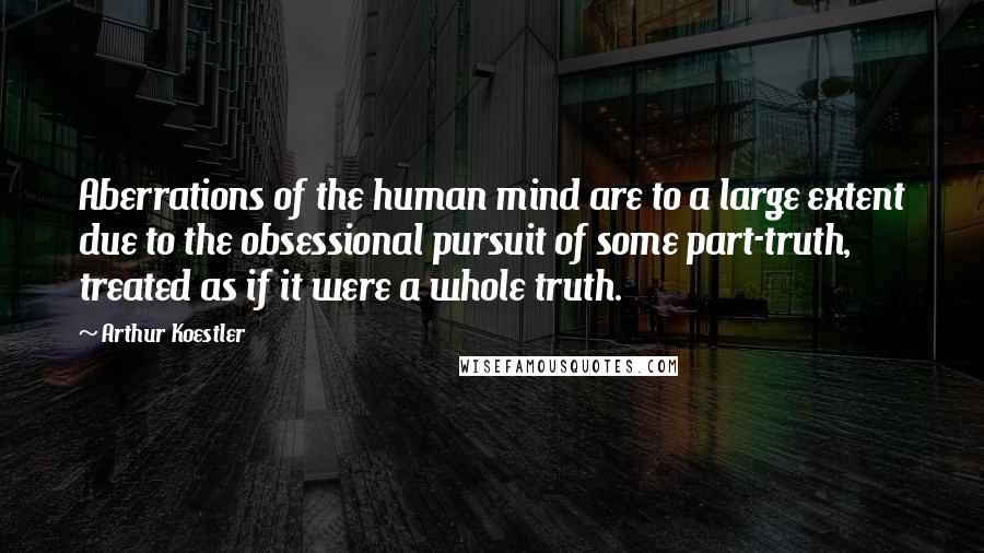 Arthur Koestler Quotes: Aberrations of the human mind are to a large extent due to the obsessional pursuit of some part-truth, treated as if it were a whole truth.