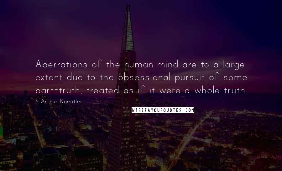 Arthur Koestler Quotes: Aberrations of the human mind are to a large extent due to the obsessional pursuit of some part-truth, treated as if it were a whole truth.