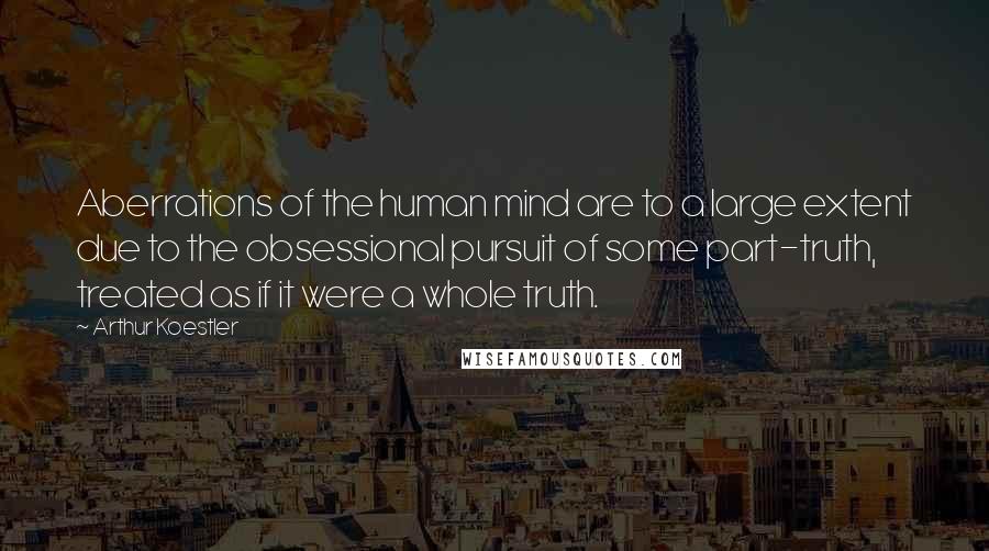 Arthur Koestler Quotes: Aberrations of the human mind are to a large extent due to the obsessional pursuit of some part-truth, treated as if it were a whole truth.