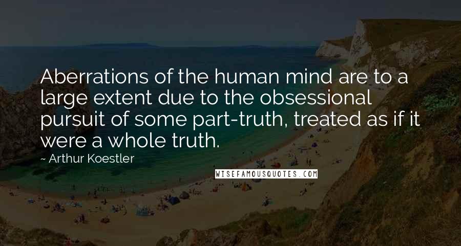 Arthur Koestler Quotes: Aberrations of the human mind are to a large extent due to the obsessional pursuit of some part-truth, treated as if it were a whole truth.