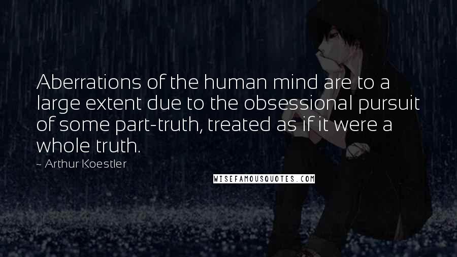 Arthur Koestler Quotes: Aberrations of the human mind are to a large extent due to the obsessional pursuit of some part-truth, treated as if it were a whole truth.