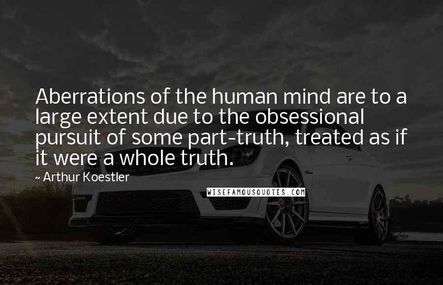 Arthur Koestler Quotes: Aberrations of the human mind are to a large extent due to the obsessional pursuit of some part-truth, treated as if it were a whole truth.