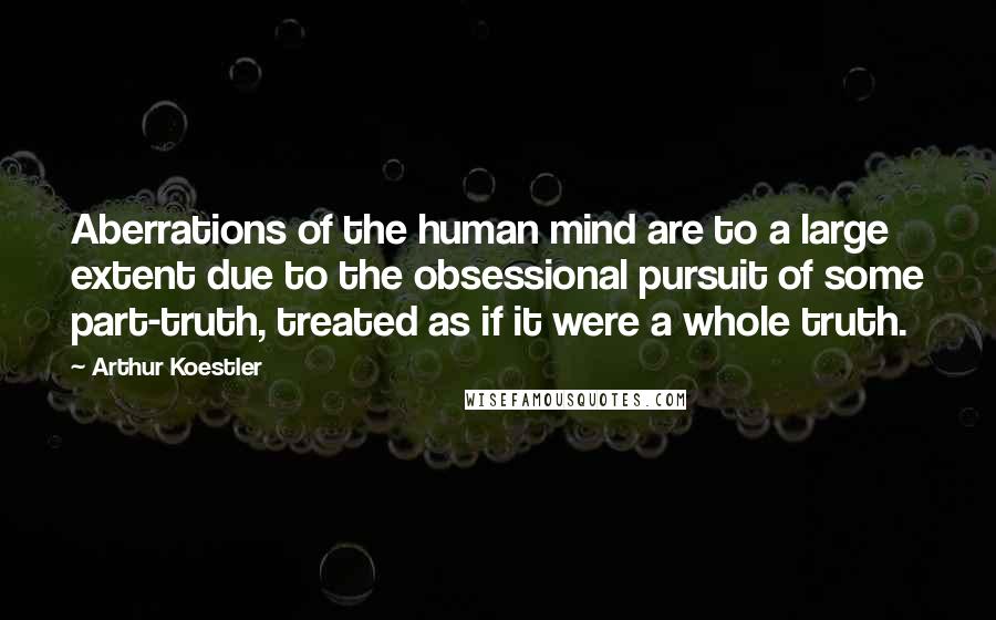 Arthur Koestler Quotes: Aberrations of the human mind are to a large extent due to the obsessional pursuit of some part-truth, treated as if it were a whole truth.